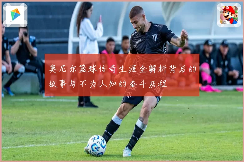 奥尼尔篮球传奇生涯全解析背后的故事与不为人知的奋斗历程