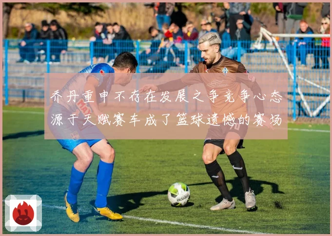 乔丹重申不存在发展之争竞争心态源于天赋赛车成了篮球遗憾的赛场复盘