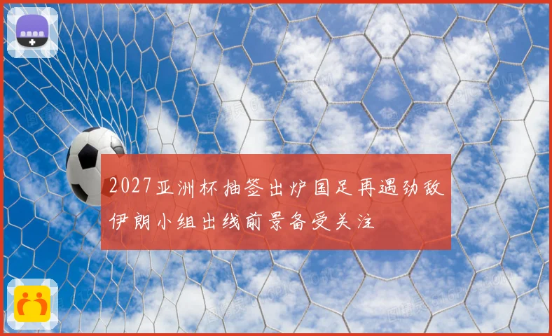 2027亚洲杯抽签出炉国足再遇劲敌伊朗小组出线前景备受关注