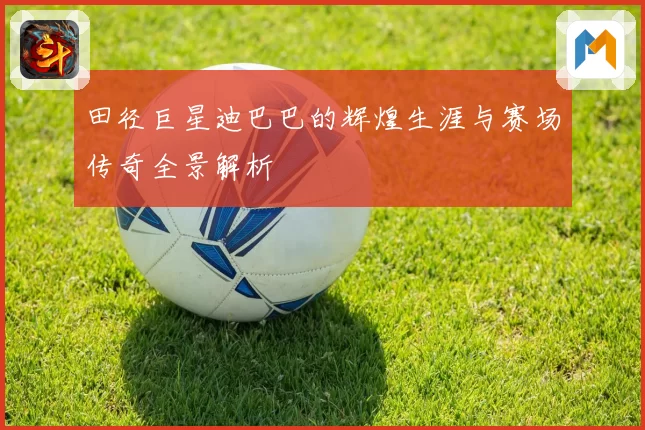 田径巨星迪巴巴的辉煌生涯与赛场传奇全景解析