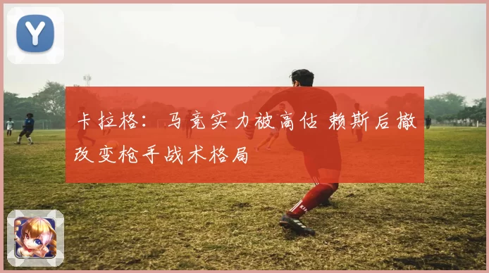 卡拉格：马竞实力被高估 赖斯后撤改变枪手战术格局