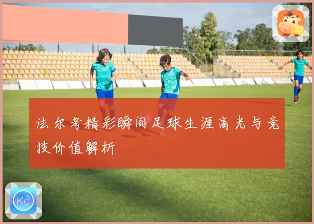 法尔考精彩瞬间足球生涯高光与竞技价值解析