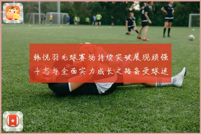 韩悦羽毛球赛场持续突破展现顽强斗志与全面实力成长之路备受球迷关注