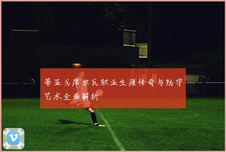 蒂亚戈席尔瓦职业生涯传奇与防守艺术全面解析