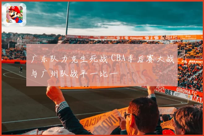 广东队力克生死战 CBA季后赛大战与广州队战平一比一