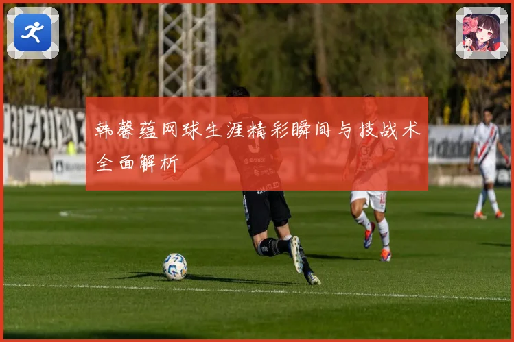 韩馨蕴网球生涯精彩瞬间与技战术全面解析