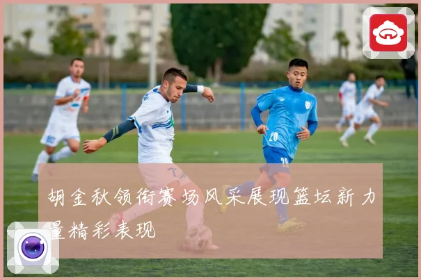 胡金秋领衔赛场风采展现篮坛新力量精彩表现