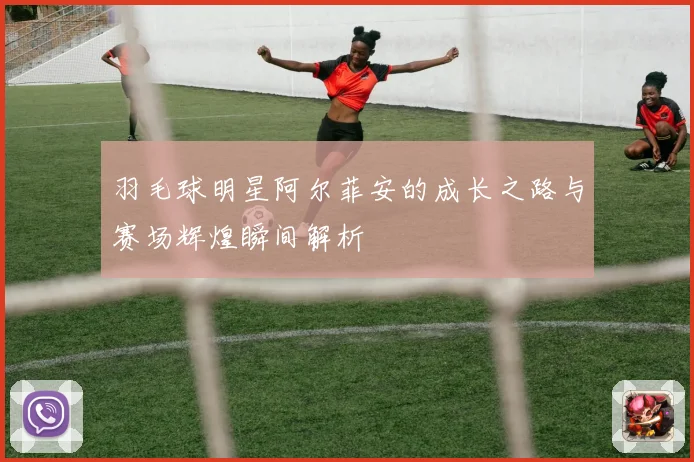 羽毛球明星阿尔菲安的成长之路与赛场辉煌瞬间解析
