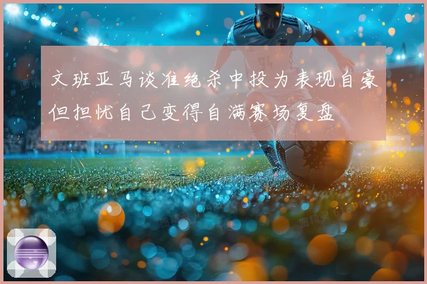 文班亚马谈准绝杀中投为表现自豪但担忧自己变得自满赛场复盘