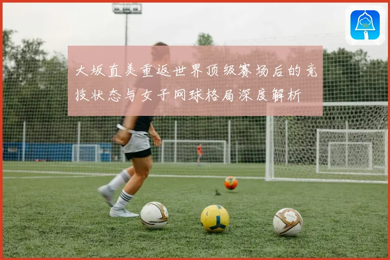 大坂直美重返世界顶级赛场后的竞技状态与女子网球格局深度解析