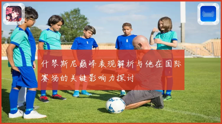 什琴斯尼巅峰表现解析与他在国际赛场的关键影响力探讨