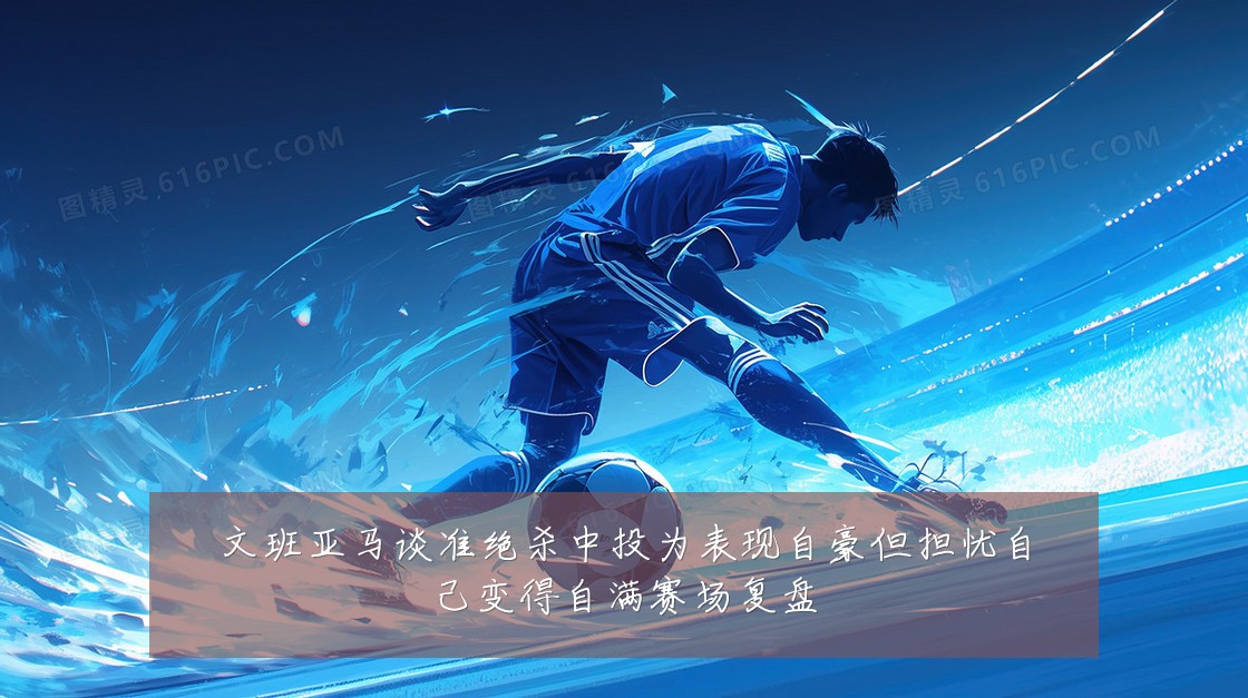 文班亚马谈准绝杀中投为表现自豪但担忧自己变得自满赛场复盘