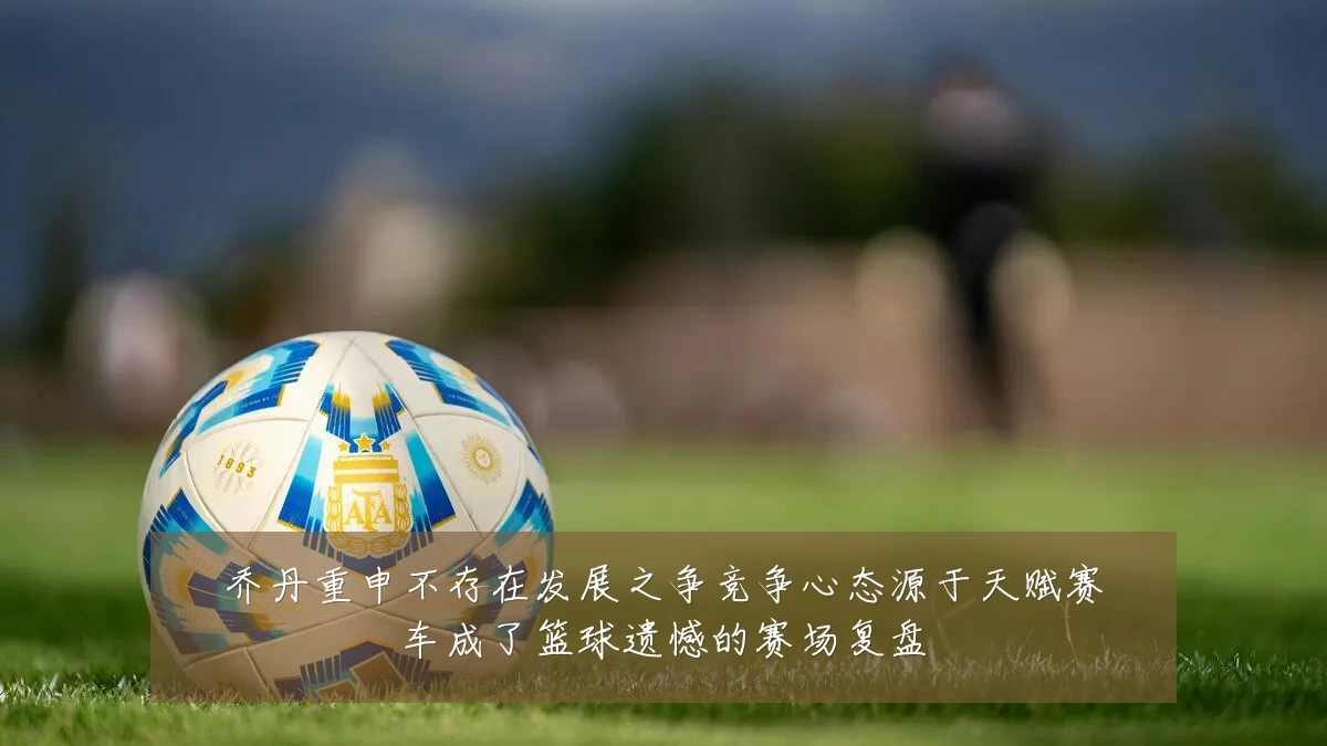 乔丹重申不存在发展之争竞争心态源于天赋赛车成了篮球遗憾的赛场复盘