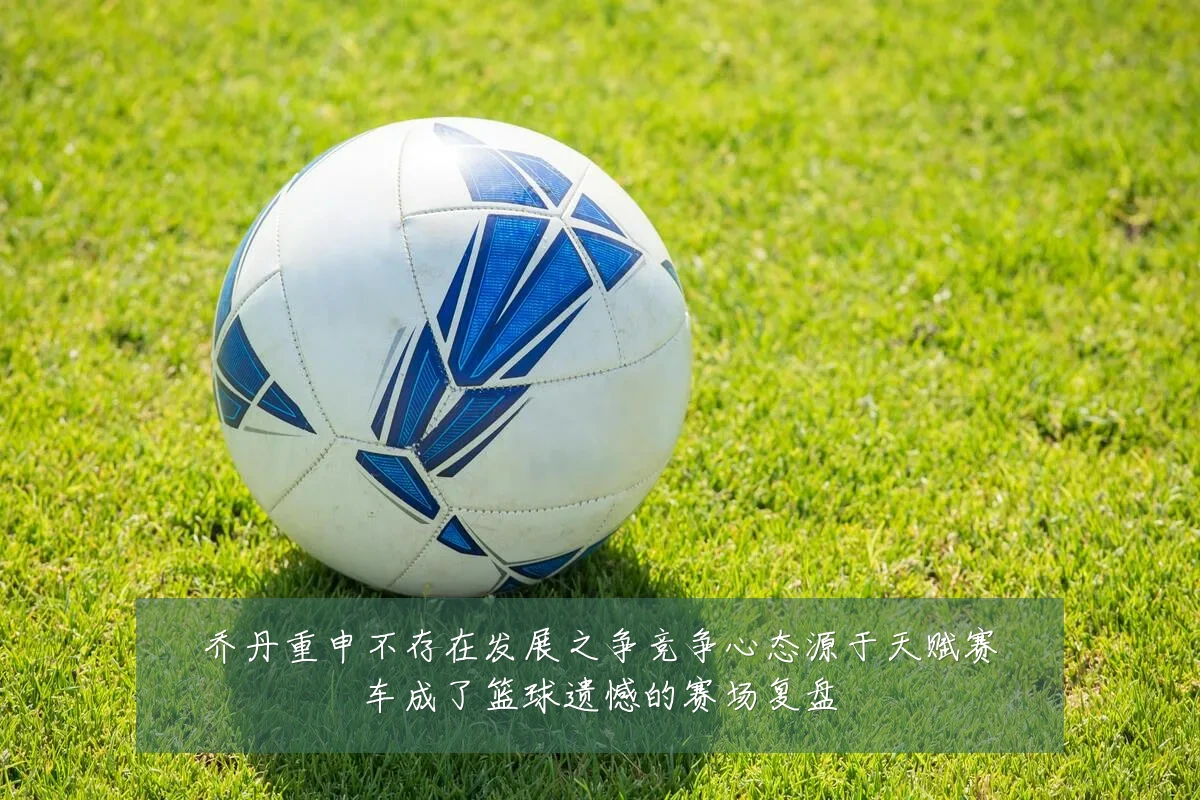 乔丹重申不存在发展之争竞争心态源于天赋赛车成了篮球遗憾的赛场复盘