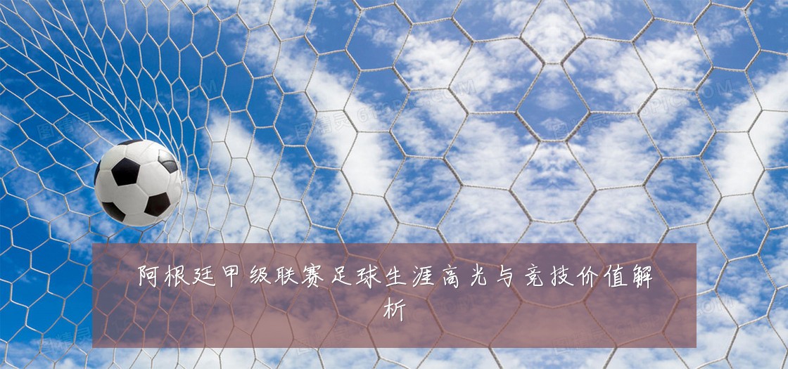 阿根廷甲级联赛足球生涯高光与竞技价值解析